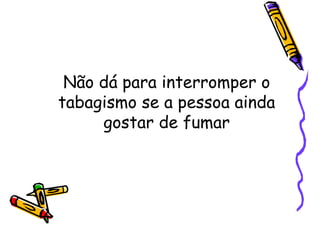 Não dá para interromper o
tabagismo se a pessoa ainda
gostar de fumar
 
