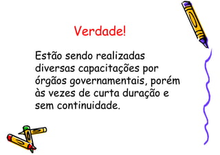 Verdade!
Estão sendo realizadas
diversas capacitações por
órgãos governamentais, porém
às vezes de curta duração e
sem continuidade.
 