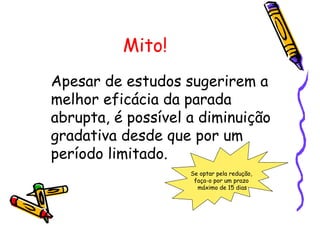 Mito!
Apesar de estudos sugerirem a
melhor eficácia da parada
abrupta, é possível a diminuição
gradativa desde que por um
período limitado.
Se optar pela redução,
faça-o por um prazo
máximo de 15 dias
 