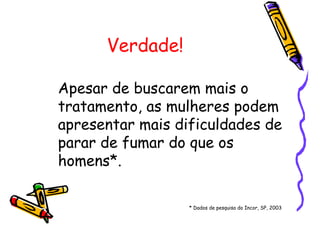 Verdade!
Apesar de buscarem mais o
tratamento, as mulheres podem
apresentar mais dificuldades de
parar de fumar do que os
homens*.
* Dados de pesquisa do Incor, SP, 2003
 