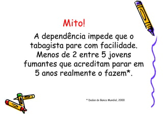 Mito!
A dependência impede que o
tabagista pare com facilidade.
Menos de 2 entre 5 jovens
fumantes que acreditam parar em
5 anos realmente o fazem*.
* Dados do Banco Mundial, 2000
 