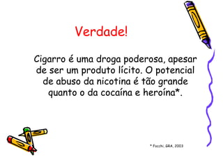 Verdade!
Cigarro é uma droga poderosa, apesar
de ser um produto lícito. O potencial
de abuso da nicotina é tão grande
quanto o da cocaína e heroína*.
* Focchi, GRA, 2003
 