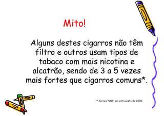 Mito!
Alguns destes cigarros não têm
filtro e outros usam tipos de
tabaco com mais nicotina e
alcatrão, sendo de 3 a 5 vezes
mais fortes que cigarros comuns*.
* Correa PCRP, em entrevista de 2006
 