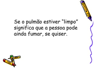 Se o pulmão estiver “limpo”
significa que a pessoa pode
ainda fumar, se quiser.
 