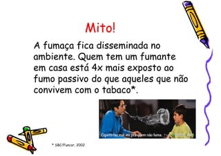 Mito!
A fumaça fica disseminada no
ambiente. Quem tem um fumante
em casa está 4x mais exposto ao
fumo passivo do que aqueles que não
convivem com o tabaco*.
* SBC/Funcor, 2002
 