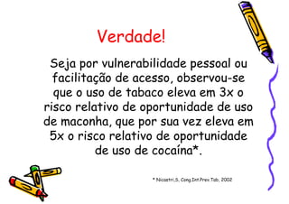 Verdade!
Seja por vulnerabilidade pessoal ou
facilitação de acesso, observou-se
que o uso de tabaco eleva em 3x o
risco relativo de oportunidade de uso
de maconha, que por sua vez eleva em
5x o risco relativo de oportunidade
de uso de cocaína*.
* Nicastri,S, Cong.Int.Prev.Tab, 2002
 