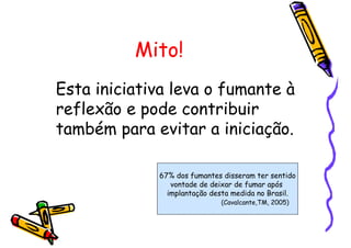Mito!
Esta iniciativa leva o fumante à
reflexão e pode contribuir
também para evitar a iniciação.
67% dos fumantes disseram ter sentido
vontade de deixar de fumar após
implantação desta medida no Brasil.
(Cavalcante,TM, 2005)
 