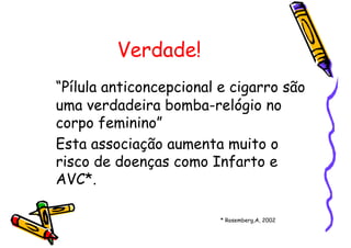 Verdade!
“Pílula anticoncepcional e cigarro são
uma verdadeira bomba-relógio no
corpo feminino”
Esta associação aumenta muito o
risco de doenças como Infarto e
AVC*.
* Rosemberg,A, 2002
 
