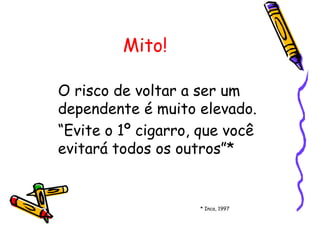 Mito!
O risco de voltar a ser um
dependente é muito elevado.
“Evite o 1º cigarro, que você
evitará todos os outros”*
* Inca, 1997
 