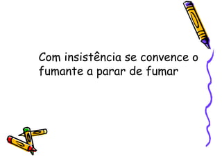 Com insistência se convence o
fumante a parar de fumar
 