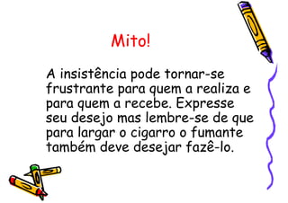 Mito!
A insistência pode tornar-se
frustrante para quem a realiza e
para quem a recebe. Expresse
seu desejo mas lembre-se de que
para largar o cigarro o fumante
também deve desejar fazê-lo.
 