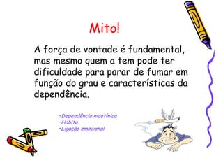 Mito!
A força de vontade é fundamental,
mas mesmo quem a tem pode ter
dificuldade para parar de fumar em
função do grau e características da
dependência.
•Dependência nicotínica
•Hábito
•Ligação emocional
 