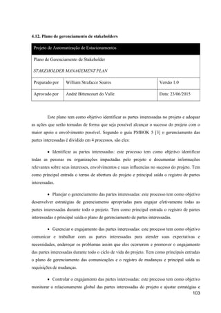 103
4.12. Plano de gerenciamento de stakeholders
Projeto de Automatização de Estacionamentos
Plano de Gerenciamento de Stakeholder
STAKEHOLDER MANAGEMENT PLAN
Preparado por William Strafacce Soares Versão 1.0
Aprovado por André Bittencourt do Valle Data: 23/06/2015
Este plano tem como objetivo identificar as partes interessadas no projeto e adequar
as ações que serão tomadas de forma que seja possível alcançar o sucesso do projeto com o
maior apoio e envolvimento possível. Segundo o guia PMBOK 5 [3] o gerenciamento das
partes interessadas é dividido em 4 processos, são eles:
 Identificar as partes interessadas: este processo tem como objetivo identificar
todas as pessoas ou organizações impactadas pelo projeto e documentar informações
relevantes sobre seus interesses, envolvimentos e suas influencias no sucesso do projeto. Tem
como principal entrada o termo de abertura do projeto e principal saída o registro de partes
interessadas.
 Planejar o gerenciamento das partes interessadas: este processo tem como objetivo
desenvolver estratégias de gerenciamento apropriadas para engajar efetivamente todas as
partes interessadas durante todo o projeto. Tem como principal entrada o registro de partes
interessadas e principal saída o plano de gerenciamento de partes interessadas.
 Gerenciar o engajamento das partes interessadas: este processo tem como objetivo
comunicar e trabalhar com as partes interessadas para atender suas expectativas e
necessidades, endereçar os problemas assim que eles ocorrerem e promover o engajamento
das partes interessadas durante todo o ciclo de vida do projeto. Tem como principais entradas
o plano de gerenciamento das comunicações e o registro de mudanças e principal saída as
requisições de mudanças.
 Controlar o engajamento das partes interessadas: este processo tem como objetivo
monitorar o relacionamento global das partes interessadas do projeto e ajustar estratégias e
 