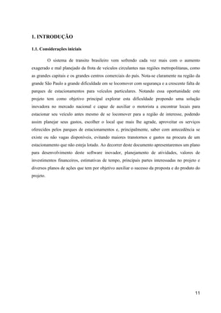 11
1. INTRODUÇÃO
1.1. Considerações iniciais
O sistema de transito brasileiro vem sofrendo cada vez mais com o aumento
exagerado e mal planejado da frota de veículos circulantes nas regiões metropolitanas, como
as grandes capitais e os grandes centros comerciais do país. Nota-se claramente na região da
grande São Paulo a grande dificuldade em se locomover com segurança e a crescente falta de
parques de estacionamentos para veículos particulares. Notando essa oportunidade este
projeto tem como objetivo principal explorar esta dificuldade propondo uma solução
inovadora no mercado nacional e capaz de auxiliar o motorista a encontrar locais para
estacionar seu veículo antes mesmo de se locomover para a região de interesse, podendo
assim planejar seus gastos, escolher o local que mais lhe agrade, aproveitar os serviços
oferecidos pelos parques de estacionamentos e, principalmente, saber com antecedência se
existe ou não vagas disponíveis, evitando maiores transtornos e gastos na procura de um
estacionamento que não esteja lotado. Ao decorrer deste documento apresentaremos um plano
para desenvolvimento deste software inovador, planejamento de atividades, valores de
investimentos financeiros, estimativas de tempo, principais partes interessadas no projeto e
diversos planos de ações que tem por objetivo auxiliar o sucesso da proposta e do produto do
projeto.
 