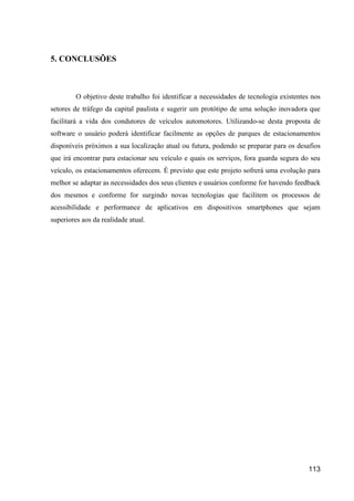 113
5. CONCLUSÕES
O objetivo deste trabalho foi identificar a necessidades de tecnologia existentes nos
setores de tráfego da capital paulista e sugerir um protótipo de uma solução inovadora que
facilitará a vida dos condutores de veículos automotores. Utilizando-se desta proposta de
software o usuário poderá identificar facilmente as opções de parques de estacionamentos
disponíveis próximos a sua localização atual ou futura, podendo se preparar para os desafios
que irá encontrar para estacionar seu veículo e quais os serviços, fora guarda segura do seu
veículo, os estacionamentos oferecem. É previsto que este projeto sofrerá uma evolução para
melhor se adaptar as necessidades dos seus clientes e usuários conforme for havendo feedback
dos mesmos e conforme for surgindo novas tecnologias que facilitem os processos de
acessibilidade e performance de aplicativos em dispositivos smartphones que sejam
superiores aos da realidade atual.
 