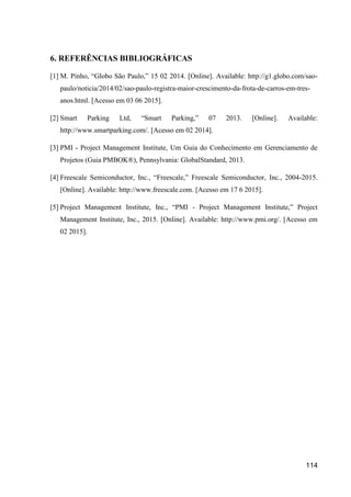 114
6. REFERÊNCIAS BIBLIOGRÁFICAS
[1] M. Pinho, “Globo São Paulo,” 15 02 2014. [Online]. Available: http://g1.globo.com/sao-
paulo/noticia/2014/02/sao-paulo-registra-maior-crescimento-da-frota-de-carros-em-tres-
anos.html. [Acesso em 03 06 2015].
[2] Smart Parking Ltd, “Smart Parking,” 07 2013. [Online]. Available:
http://www.smartparking.com/. [Acesso em 02 2014].
[3] PMI - Project Management Institute, Um Guia do Conhecimento em Gerenciamento de
Projetos (Guia PMBOK®), Pennsylvania: GlobalStandard, 2013.
[4] Freescale Semiconductor, Inc., “Freescale,” Freescale Semiconductor, Inc., 2004-2015.
[Online]. Available: http://www.freescale.com. [Acesso em 17 6 2015].
[5] Project Management Institute, Inc., “PMI - Project Management Institute,” Project
Management Institute, Inc., 2015. [Online]. Available: http://www.pmi.org/. [Acesso em
02 2015].
 