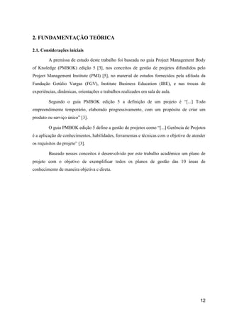 12
2. FUNDAMENTAÇÃO TEÓRICA
2.1. Considerações iniciais
A premissa de estudo deste trabalho foi baseada no guia Project Management Body
of Knoledge (PMBOK) edição 5 [3], nos conceitos de gestão de projetos difundidos pelo
Project Management Institute (PMI) [5], no material de estudos fornecidos pela afiliada da
Fundação Getúlio Vargas (FGV), Institute Business Education (IBE), e nas trocas de
experiências, dinâmicas, orientações e trabalhos realizados em sala de aula.
Segundo o guia PMBOK edição 5 a definição de um projeto é “[...] Todo
empreendimento temporário, elaborado progressivamente, com um propósito de criar um
produto ou serviço único” [3].
O guia PMBOK edição 5 define a gestão de projetos como “[...] Gerência de Projetos
é a aplicação de conhecimentos, habilidades, ferramentas e técnicas com o objetivo de atender
os requisitos do projeto” [3].
Baseado nesses conceitos é desenvolvido por este trabalho acadêmico um plano de
projeto com o objetivo de exemplificar todos os planos de gestão das 10 áreas de
conhecimento de maneira objetiva e direta.
 