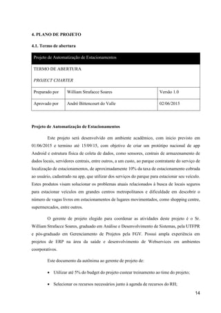 14
4. PLANO DE PROJETO
4.1. Termo de abertura
Projeto de Automatização de Estacionamentos
TERMO DE ABERTURA
PROJECT CHARTER
Preparado por William Strafacce Soares Versão 1.0
Aprovado por André Bittencourt do Valle 02/06/2015
Projeto de Automatização de Estacionamentos
Este projeto será desenvolvido em ambiente acadêmico, com inicio previsto em
01/06/2015 e termino até 15/09/15, com objetivo de criar um protótipo nacional de app
Android e estrutura física de coleta de dados, como sensores, centrais de armazenamento de
dados locais, servidores centrais, entre outros, a um custo, ao parque contratante do serviço de
localização de estacionamentos, de aproximadamente 10% da taxa de estacionamento cobrada
ao usuário, cadastrado na app, que utilizar dos serviços do parque para estacionar seu veículo.
Estes produtos visam solucionar os problemas atuais relacionados à busca de locais seguros
para estacionar veículos em grandes centros metropolitanos e dificuldade em descobrir o
número de vagas livres em estacionamentos de lugares movimentados, como shopping centre,
supermercados, entre outros.
O gerente de projeto elegido para coordenar as atividades deste projeto é o Sr.
William Strafacce Soares, graduado em Análise e Desenvolvimento de Sistemas, pela UTFPR
e pós-graduado em Gerenciamento de Projetos pela FGV. Possui ampla experiência em
projetos de ERP na área da saúde e desenvolvimento de Webservices em ambientes
coorporativos.
Este documento da autônima ao gerente de projeto de:
 Utilizar até 5% do budget do projeto custear treinamento ao time do projeto;
 Selecionar os recursos necessários junto à agenda de recursos do RH;
 