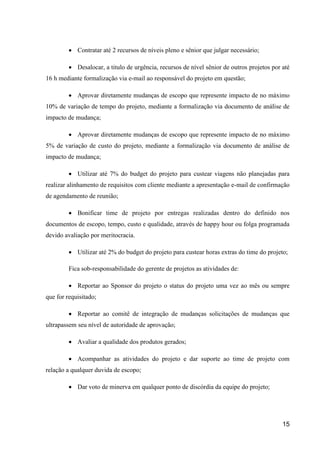 15
 Contratar até 2 recursos de níveis pleno e sênior que julgar necessário;
 Desalocar, a titulo de urgência, recursos de nível sênior de outros projetos por até
16 h mediante formalização via e-mail ao responsável do projeto em questão;
 Aprovar diretamente mudanças de escopo que represente impacto de no máximo
10% de variação de tempo do projeto, mediante a formalização via documento de análise de
impacto de mudança;
 Aprovar diretamente mudanças de escopo que represente impacto de no máximo
5% de variação de custo do projeto, mediante a formalização via documento de análise de
impacto de mudança;
 Utilizar até 7% do budget do projeto para custear viagens não planejadas para
realizar alinhamento de requisitos com cliente mediante a apresentação e-mail de confirmação
de agendamento de reunião;
 Bonificar time de projeto por entregas realizadas dentro do definido nos
documentos de escopo, tempo, custo e qualidade, através de happy hour ou folga programada
devido avaliação por meritocracia.
 Utilizar até 2% do budget do projeto para custear horas extras do time do projeto;
Fica sob-responsabilidade do gerente de projetos as atividades de:
 Reportar ao Sponsor do projeto o status do projeto uma vez ao mês ou sempre
que for requisitado;
 Reportar ao comitê de integração de mudanças solicitações de mudanças que
ultrapassem seu nível de autoridade de aprovação;
 Avaliar a qualidade dos produtos gerados;
 Acompanhar as atividades do projeto e dar suporte ao time de projeto com
relação a qualquer duvida de escopo;
 Dar voto de minerva em qualquer ponto de discórdia da equipe do projeto;
 