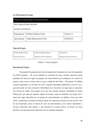 18
4.2. Declaração de escopo
Projeto de Automatização de Estacionamentos
DECLARAÇÃO DE ESCOPO
SCOPE STATEMENT
Preparado por William Strafacce Soares Versão 1.0
Aprovado por André Bittencourt do Valle 03/06/2015
Time do Projeto
William Strafacce Soares
Gerente de Projetos
Rafael Alexandre de Oliveira
Engenheiro Elétrico/Hardware
Adriano Silva
Engenheiro Elétrico/Comercial
Tabela 2 - Time do projeto
Descrição do Projeto
Este projeto foi proposto pelo time de engenheiros formandos do curso de engenharia
da UNIP Campinas – SP, como trabalho de conclusão de curso, visando solucionar atuais
problemas de busca de vagas em parques de estacionamento por condutores de veículos de
passeio, como carros e motos, uma vez que a cidade de São Paulo – SP possuía 7,6 milhões
veículos registrados, em fevereiro de 2013, segundo reportagem publicada no site G1 [1], o
que torna cada vez mais crescente a dificuldade de se encontrar um lugar para se estacionar
um veículo na cidade. Este projeto visa criar uma solução nacional, semelhante ao Smart
Parking [2], que atua em algumas regiões da europa, capaz de monitorar em tempo real o
status das vagas oferecidas por um parque de estacionamento, via pública, zona azul, entre
outras, e apresentar ao usuário da App as opções de vagas que ele possui em um raio de 1 km
de sua localização, atual ou futura em caso de deslocamentos, com valores atualizados e
serviços oferecidos pelo parque, o que permitirá ao usuário prever ou buscar um local
próximo a ele para que possa estacionar com as condições desejadas.
 