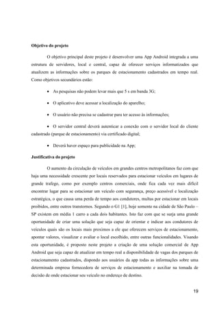 19
Objetivo do projeto
O objetivo principal deste projeto é desenvolver uma App Android integrada a uma
estrutura de servidores, local e central, capaz de oferecer serviços informatizados que
atualizem as informações sobre os parques de estacionamento cadastrados em tempo real.
Como objetivos secundários estão:
 As pesquisas não podem levar mais que 5 s em banda 3G;
 O aplicativo deve acessar a localização do aparelho;
 O usuário não precisa se cadastrar para ter acesso às informações;
 O servidor central deverá autenticar a conexão com o servidor local do cliente
cadastrado (parque de estacionamento) via certificado digital;
 Deverá haver espaço para publicidade na App;
Justificativa do projeto
O aumento da circulação de veículos em grandes centros metropolitanos faz com que
haja uma necessidade crescente por locais reservados para estacionar veículos em lugares de
grande trafego, como por exemplo centros comerciais, onde fica cada vez mais difícil
encontrar lugar para se estacionar um veículo com segurança, preço acessível e localização
estratégica, o que causa uma perda de tempo aos condutores, multas por estacionar em locais
proibidos, entre outros transtornos. Segundo o G1 [1], hoje somente na cidade de São Paulo –
SP existem em média 1 carro a cada dois habitantes. Isto faz com que se surja uma grande
oportunidade de criar uma solução que seja capaz de orientar e indicar aos condutores de
veículos quais são os locais mais proximos a ele que oferecem serviços de estacionamento,
apontar valores, visualizar e avaliar o local escolhido, entre outras funcionalidades. Visando
esta oportunidade, é proposto neste projeto a criação de uma solução comercial de App
Android que seja capaz de atualizar em tempo real a disponibilidade de vagas dos parques de
estacionamento cadastrados, dispondo aos usuários da app todas as informações sobre uma
determinada empresa fornecedora de serviços de estacionamento e auxiliar na tomada de
decisão de onde estacionar seu veículo no endereço de destino.
 