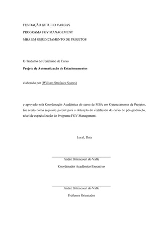 FUNDAÇÃO GETULIO VARGAS
PROGRAMA FGV MANAGEMENT
MBA EM GERENCIAMENTO DE PROJETOS
O Trabalho de Conclusão de Curso
Projeto de Automatização de Estacionamentos
elaborado por (William Strafacce Soares)
e aprovado pela Coordenação Acadêmica do curso de MBA em Gerenciamento de Projetos,
foi aceito como requisito parcial para a obtenção do certificado do curso de pós-graduação,
nível de especialização do Programa FGV Management.
Local, Data
André Bittencourt do Valle
Coordenador Acadêmico Executivo
André Bittencourt do Valle
Professor Orientador
 