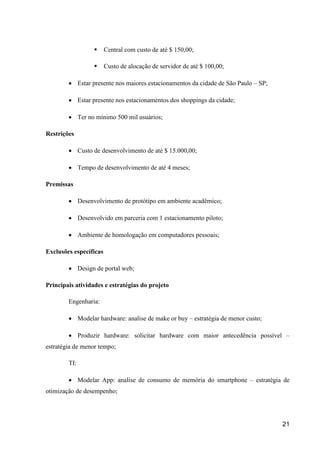 21
 Central com custo de até $ 150,00;
 Custo de alocação de servidor de até $ 100,00;
 Estar presente nos maiores estacionamentos da cidade de São Paulo – SP;
 Estar presente nos estacionamentos dos shoppings da cidade;
 Ter no mínimo 500 mil usuários;
Restrições
 Custo de desenvolvimento de até $ 15.000,00;
 Tempo de desenvolvimento de até 4 meses;
Premissas
 Desenvolvimento de protótipo em ambiente acadêmico;
 Desenvolvido em parceria com 1 estacionamento piloto;
 Ambiente de homologação em computadores pessoais;
Exclusões específicas
 Design de portal web;
Principais atividades e estratégias do projeto
Engenharia:
 Modelar hardware: analise de make or buy – estratégia de menor custo;
 Produzir hardware: solicitar hardware com maior antecedência possível –
estratégia de menor tempo;
TI:
 Modelar App: analise de consumo de memória do smartphone – estratégia de
otimização de desempenho;
 