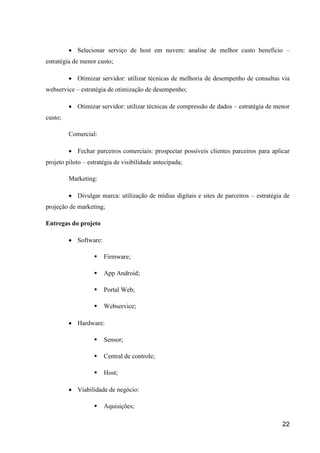 22
 Selecionar serviço de host em nuvem: analise de melhor custo benefício –
estratégia de menor custo;
 Otimizar servidor: utilizar técnicas de melhoria de desempenho de consultas via
webservice – estratégia de otimização de desempenho;
 Otimizar servidor: utilizar técnicas de compressão de dados – estratégia de menor
custo;
Comercial:
 Fechar parceiros comerciais: prospectar possíveis clientes parceiros para aplicar
projeto piloto – estratégia de visibilidade antecipada;
Marketing:
 Divulgar marca: utilização de mídias digitais e sites de parceiros – estratégia de
projeção de marketing;
Entregas do projeto
 Software:
 Firmware;
 App Android;
 Portal Web;
 Webservice;
 Hardware:
 Sensor;
 Central de controle;
 Host;
 Viabilidade de negócio:
 Aquisições;
 