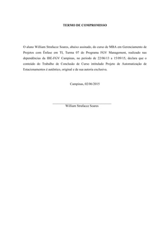 TERMO DE COMPROMISSO
O aluno William Strafacce Soares, abaixo assinado, do curso de MBA em Gerenciamento de
Projetos com Ênfase em TI, Turma 07 do Programa FGV Management, realizado nas
dependências da IBE-FGV Campinas, no período de 22/06/13 a 15/09/15, declara que o
conteúdo do Trabalho de Conclusão de Curso intitulado Projeto de Automatização de
Estacionamentos é autêntico, original e de sua autoria exclusiva.
Campinas, 02/06/2015
William Strafacce Soares
 