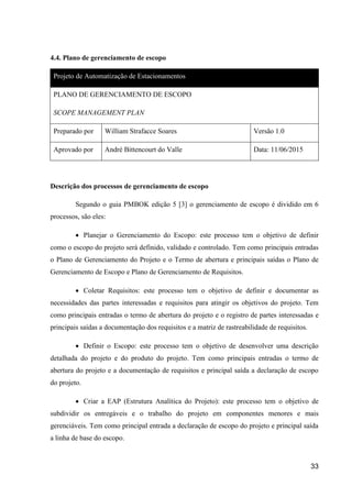 33
4.4. Plano de gerenciamento de escopo
Projeto de Automatização de Estacionamentos
PLANO DE GERENCIAMENTO DE ESCOPO
SCOPE MANAGEMENT PLAN
Preparado por William Strafacce Soares Versão 1.0
Aprovado por André Bittencourt do Valle Data: 11/06/2015
Descrição dos processos de gerenciamento de escopo
Segundo o guia PMBOK edição 5 [3] o gerenciamento de escopo é dividido em 6
processos, são eles:
 Planejar o Gerenciamento do Escopo: este processo tem o objetivo de definir
como o escopo do projeto será definido, validado e controlado. Tem como principais entradas
o Plano de Gerenciamento do Projeto e o Termo de abertura e principais saídas o Plano de
Gerenciamento de Escopo e Plano de Gerenciamento de Requisitos.
 Coletar Requisitos: este processo tem o objetivo de definir e documentar as
necessidades das partes interessadas e requisitos para atingir os objetivos do projeto. Tem
como principais entradas o termo de abertura do projeto e o registro de partes interessadas e
principais saídas a documentação dos requisitos e a matriz de rastreabilidade de requisitos.
 Definir o Escopo: este processo tem o objetivo de desenvolver uma descrição
detalhada do projeto e do produto do projeto. Tem como principais entradas o termo de
abertura do projeto e a documentação de requisitos e principal saída a declaração de escopo
do projeto.
 Criar a EAP (Estrutura Analítica do Projeto): este processo tem o objetivo de
subdividir os entregáveis e o trabalho do projeto em componentes menores e mais
gerenciáveis. Tem como principal entrada a declaração de escopo do projeto e principal saída
a linha de base do escopo.
 