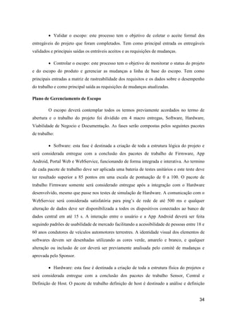 34
 Validar o escopo: este processo tem o objetivo de coletar o aceite formal dos
entregáveis do projeto que foram completados. Tem como principal entrada os entregáveis
validados e principais saídas os entráveis aceitos e as requisições de mudanças.
 Controlar o escopo: este processo tem o objetivo de monitorar o status do projeto
e do escopo do produto e gerenciar as mudanças a linha de base do escopo. Tem como
principais entradas a matriz de rastreabilidade dos requisitos e os dados sobre o desempenho
do trabalho e como principal saída as requisições de mudanças atualizadas.
Plano de Gerenciamento de Escopo
O escopo deverá contemplar todos os termos previamente acordados no termo de
abertura e o trabalho do projeto foi dividido em 4 macro entregas, Software, Hardware,
Viabilidade de Negocio e Documentação. As fases serão compostas pelos seguintes pacotes
de trabalho:
 Software: esta fase é destinada a criação de toda a estrutura lógica do projeto e
será considerada entregue com a conclusão dos pacotes de trabalho de Firmware, App
Android, Portal Web e WebService, funcionando de forma integrada e interativa. Ao termino
de cada pacote de trabalho deve ser aplicada uma bateria de testes unitários e este teste deve
ter resultado superior a 85 pontos em uma escala de pontuação de 0 a 100. O pacote de
trabalho Firmware somente será considerado entregue após a integração com o Hardware
desenvolvido, mesmo que passe nos testes de simulação de Hardware. A comunicação com o
WebService será considerada satisfatória para ping’s de rede de até 500 ms e qualquer
alteração de dados deve ser disponibilizada a todos os dispositivos conectados ao banco de
dados central em até 15 s. A interação entre o usuário e a App Android deverá ser feita
seguindo padrões de usabilidade de mercado facilitando a acessibilidade de pessoas entre 18 e
60 anos condutores de veículos automotores terrestres. A identidade visual dos elementos de
softwares devem ser desenhadas utilizando as cores verde, amarelo e branco, e qualquer
alteração ou inclusão de cor deverá ser previamente analisada pelo comitê de mudanças e
aprovada pelo Sponsor.
 Hardware: esta fase é destinada a criação de toda a estrutura física do projetos e
será considerada entregue com a conclusão dos pacotes de trabalho Sensor, Central e
Definição de Host. O pacote de trabalho definição de host é destinado a análise e definição
 
