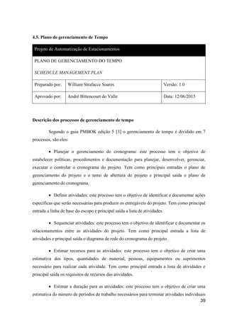 39
4.5. Plano de gerenciamento de Tempo
Projeto de Automatização de Estacionamentos
PLANO DE GERENCIAMENTO DO TEMPO
SCHEDULE MANAGEMENT PLAN
Preparado por: William Strafacce Soares Versão: 1.0
Aprovado por: André Bittencourt do Valle Data: 12/06/2015
Descrição dos processos de gerenciamento de tempo
Segundo o guia PMBOK edição 5 [3] o gerenciamento de tempo é dividido em 7
processos, são eles:
 Planejar o gerenciamento do cronograma: este processo tem o objetivo de
estabelecer políticas, procedimentos e documentação para planejar, desenvolver, gerenciar,
executar e controlar o cronograma do projeto. Tem como principais entradas o plano de
gerenciamento do projeto e o temo de abertura do projeto e principal saída o plano de
gerenciamento do cronograma.
 Definir atividades: este processo tem o objetivo de identificar e documentar ações
específicas que serão necessárias para produzir os entregáveis do projeto. Tem como principal
entrada a linha de base do escopo e principal saída a lista de atividades.
 Sequenciar atividades: este processo tem o objetivo de identificar e documentar os
relacionamentos entre as atividades do projeto. Tem como principal entrada a lista de
atividades e principal saída o diagrama de rede do cronograma do projeto.
 Estimar recursos para as atividades: este processo tem o objetivo de criar uma
estimativa dos tipos, quantidades de material, pessoas, equipamentos ou suprimentos
necessário para realizar cada atividade. Tem como principal entrada a lista de atividades e
principal saída os requisitos de recursos das atividades.
 Estimar a duração para as atividades: este processo tem o objetivo de criar uma
estimativa do número de períodos de trabalho necessários para terminar atividades individuais
 