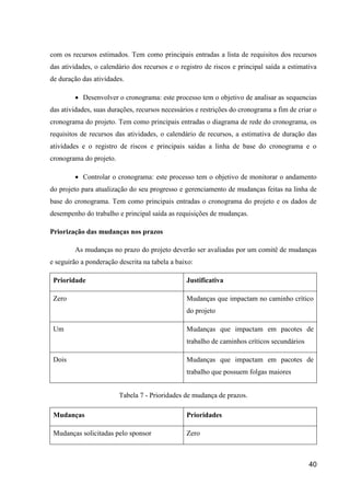 40
com os recursos estimados. Tem como principais entradas a lista de requisitos dos recursos
das atividades, o calendário dos recursos e o registro de riscos e principal saída a estimativa
de duração das atividades.
 Desenvolver o cronograma: este processo tem o objetivo de analisar as sequencias
das atividades, suas durações, recursos necessários e restrições do cronograma a fim de criar o
cronograma do projeto. Tem como principais entradas o diagrama de rede do cronograma, os
requisitos de recursos das atividades, o calendário de recursos, a estimativa de duração das
atividades e o registro de riscos e principais saídas a linha de base do cronograma e o
cronograma do projeto.
 Controlar o cronograma: este processo tem o objetivo de monitorar o andamento
do projeto para atualização do seu progresso e gerenciamento de mudanças feitas na linha de
base do cronograma. Tem como principais entradas o cronograma do projeto e os dados de
desempenho do trabalho e principal saída as requisições de mudanças.
Priorização das mudanças nos prazos
As mudanças no prazo do projeto deverão ser avaliadas por um comitê de mudanças
e seguirão a ponderação descrita na tabela a baixo:
Prioridade Justificativa
Zero Mudanças que impactam no caminho crítico
do projeto
Um Mudanças que impactam em pacotes de
trabalho de caminhos críticos secundários
Dois Mudanças que impactam em pacotes de
trabalho que possuem folgas maiores
Tabela 7 - Prioridades de mudança de prazos.
Mudanças Prioridades
Mudanças solicitadas pelo sponsor Zero
 