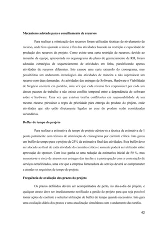 42
Mecanismo adotado para o conciliamento de recursos
Para realizar a otimização dos recursos foram utilizadas técnicas de nivelamento de
recurso, onde fora ajustado o inicio e fim das atividades baseado na restrição e capacidade de
produção dos recursos do projeto. Como existe uma certa restrição de recursos, devido ao
tamanho da equipe, apresentada no organograma do plano de gerenciamento de RH, foram
adotadas estratégias de sequenciamento de atividades em linha, paralelizando apenas
atividades de recursos diferentes. Isto causou uma certa extensão do cronograma, mas
possibilitou um andamento cronológico das atividades de maneira a não superalocar um
recurso com duas demandas. As atividades das entregas de Software, Hardware e Viabilidade
de Negócio ocorrem em paralelo, uma vez que cada recurso fica responsável por cada um
desses pacotes de trabalho e não existe conflito temporal entre a dependência do software
sobre o hardware. Uma vez que existam tarefas conflitantes em responsabilidade de um
mesmo recurso prevalece a regra de prioridade para entrega do produto do projeto, onde
atividades que não estão diretamente ligadas ao core do produto serão consideradas
secundárias.
Buffer de tempo do projeto
Para realizar a estimativa de tempo do projeto adotou-se a técnica de estimativa de 1
ponto juntamente com técnica de otimização de cronograma por corrente crítica. Isto gerou
um buffer de tempo para o projeto de 25% da estimativa final das atividades. Este buffer deve
ser alocado ao final de cada atividade do caminho crítico e somente poderá ser utilizado sobre
aprovação do sponsor. Com isso ganha-se uma redução da estimativa inicial de 50 %, mas
aumenta-se o risco de atrasos nas entregas das tarefas e a preocupação com a contratação de
serviços terceirizados, uma vez que a empresa fornecedora do serviço deverá se comprometer
a atender os requisitos de tempo do projeto.
Frequência de avaliação dos prazos do projeto
Os prazos definidos devem ser acompanhados de perto, no dia-a-dia do projeto, e
qualquer atraso deve ser imediatamente notificado a gestão do projeto para que seja possível
tomar ações de controle e solicitar utilização de buffer de tempo quando necessário. Isto gera
uma avaliação diária dos prazos e uma atualização simultânea com o andamento das tarefas.
 