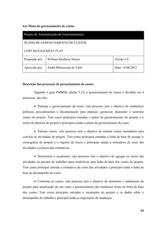 44
4.6. Plano de gerenciamento de custos
Projeto de Automatização de Estacionamentos
PLANO DE GERENCIAMENTO DE CUSTOS
COST MANAGEMENT PLAN
Preparado por William Strafacce Soares Versão 1.0
Aprovado por André Bittencourt do Valle Data: 15/06/2015
Descrição dos processos de gerenciamento de custos
Segundo o guia PMBOK edição 5 [3] o gerenciamento de custos é dividido em 4
processos, são eles:
 Planejar o gerenciamento do custo: este processo tem o objetivo de estabelecer
políticas, procedimentos e documentação para planejar, gerenciar, dispender e controlar
custos do projeto. Tem como principais entradas o plano de gerenciamento do projeto e o
termo de abertura do projeto e principais saídas o plano de gerenciamento de custo.
 Estimar custos: este processo tem o objetivo de estimar custos monetários para
concluir as atividades do projeto. Tem como principais entradas a linha de base de escopo, o
cronograma do projeto e o registro de riscos e principais saídas a estimativa de custo das
atividades e as bases das estimativas.
 Determinar o orçamento: este processo tem o objetivo de agregar os custos das
atividades ou pacotes de trabalhos para estabelecer uma linha de base dos custos do projeto.
Tem como principal entrada a estimativa de custo das atividades e principal saída a linha de
base do desempenho do custo.
 Controlar os custos: este processo tem o objetivo de monitorar o andamento do
projeto para atualização do seu custo e gerenciamento das mudanças feitas na linha de base
dos custos. Tem como principais entradas o orçamento do projeto e os dados sobre o
desempenho do trabalho e principal saída as requisições de mudanças.
 