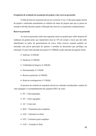 45
Frequência de avaliação do orçamento do projeto e das reservas gerenciais
O linha de base do orçamento deverá ser revista de 15 em 15 dias pela equipe interna
do projeto e atualizada mensalmente no relatório de status do projeto para que se possa ser
tomada as devidas decisões quanto a liberação das reservas ou orçamentos complementares.
Reservas gerenciais
As reservas gerenciais serão uma segurança maior ao projeto para cobrir despesas de
mudanças de grande porte, que representem mais de 15% do escopo e riscos que não estão
identificados no plano de gerenciamento de riscos. Estas reservas somente poderão ser
utilizadas com prévia aprovação do sponsor e munidas de documento que justifique sua
utilização. O custo total estimado do projeto é $ 15000,00, sendo utilizado da seguinte forma:
 Software: $ 3420,00;
 Hardware: $ 1890,00;
 Viabilidade de Negócio: $ 3300,00;
 Documentação: $ 1150,00;
 Reservas gerenciais: $ 3500,00;
 Reservas contingenciais: $ 1740,00;
O processo de controle de orçamento deverá ser realizado considerando a análise de
valor agregado e o acompanhamento dos seguintes KPI’s de custo:
 PV = Valor planejado;
 EV = Valor Agregado;
 AC = Custo real;
 BAC = Orçamento para completar;
 EAC = Estimativa no final;
 ETC = Estimativa para completar.
 VAC = Variação no final;
 
