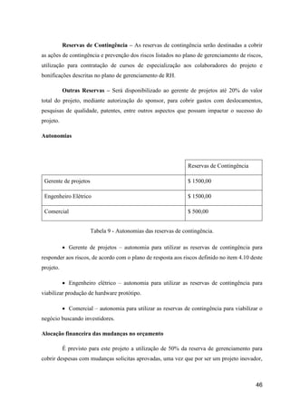46
Reservas de Contingência – As reservas de contingência serão destinadas a cobrir
as ações de contingência e prevenção dos riscos listados no plano de gerenciamento de riscos,
utilização para contratação de cursos de especialização aos colaboradores do projeto e
bonificações descritas no plano de gerenciamento de RH.
Outras Reservas – Será disponibilizado ao gerente de projetos até 20% do valor
total do projeto, mediante autorização do sponsor, para cobrir gastos com deslocamentos,
pesquisas de qualidade, patentes, entre outros aspectos que possam impactar o sucesso do
projeto.
Autonomias
Reservas de Contingência
Gerente de projetos $ 1500,00
Engenheiro Elétrico $ 1500,00
Comercial $ 500,00
Tabela 9 - Autonomias das reservas de contingência.
 Gerente de projetos – autonomia para utilizar as reservas de contingência para
responder aos riscos, de acordo com o plano de resposta aos riscos definido no item 4.10 deste
projeto.
 Engenheiro elétrico – autonomia para utilizar as reservas de contingência para
viabilizar produção de hardware protótipo.
 Comercial – autonomia para utilizar as reservas de contingência para viabilizar o
negócio buscando investidores.
Alocação financeira das mudanças no orçamento
É previsto para este projeto a utilização de 50% da reserva de gerenciamento para
cobrir despesas com mudanças solicitas aprovadas, uma vez que por ser um projeto inovador,
 
