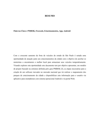 RESUMO
Palavras Chave: PMBOK, Freescale, Estacionamentos, App, Android
Com o crescente aumento da frota de veículos do estado de São Paulo é notada uma
oportunidade de atuação junto aos estacionamentos da cidade com o objetivo de auxiliar os
motoristas a encontrarem o melhor local para armazenar seus veículos temporáriamente.
Visando explorar esta oportunidade este documento tem por objetivo apresentar, em modelo
de projeto baseado na estrutura definida pelo guia PMBOK [3], as etapas necessárias para a
criação de um software inovador no mercado nacional que irá realizar o mapeamento dos
parques de estacionamento da cidade e disponibilizar esta informação para o usuário via
aplicativo para smartphones com sistema operacional Android e via portal Web.
 