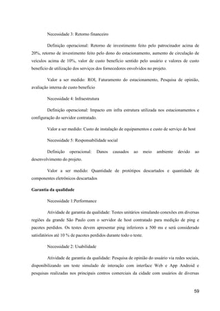 59
Necessidade 3: Retorno financeiro
Definição operacional: Retorno de investimento feito pelo patrocinador acima de
20%, retorno de investimento feito pelo dono do estacionamento, aumento de circulação de
veículos acima de 10%, valor de custo benefício sentido pelo usuário e valores de custo
benefício de utilização dos serviços dos fornecedores envolvidos no projeto.
Valor a ser medido: ROI, Faturamento do estacionamento, Pesquisa de opinião,
avaliação interna de custo benefício
Necessidade 4: Infraestrutura
Definição operacional: Impacto em infra estrutura utilizada nos estacionamentos e
configuração do servidor contratado.
Valor a ser medido: Custo de instalação de equipamentos e custo de serviço de host
Necessidade 5: Responsabilidade social
Definição operacional: Danos causados ao meio ambiente devido ao
desenvolvimento do projeto.
Valor a ser medido: Quantidade de protótipos descartados e quantidade de
componentes eletrônicos descartados
Garantia da qualidade
Necessidade 1:Performance
Atividade de garantia da qualidade: Testes unitários simulando conexões em diversas
regiões da grande São Paulo com o servidor de host contratado para medição de ping e
pacotes perdidos. Os testes devem apresentar ping inferiores a 500 ms e será considerado
satisfatórios até 10 % de pacotes perdidos durante todo o teste.
Necessidade 2: Usabilidade
Atividade de garantia da qualidade: Pesquisa de opinião do usuário via redes sociais,
disponibilizando um teste simulado de interação com interface Web e App Android e
pesquisas realizadas nos principais centros comerciais da cidade com usuários de diversas
 