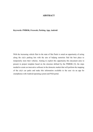 ABSTRACT
Keywords: PMBOK, Freescale, Parking, App, Android
With the increasing vehicle fleet in the state of São Paulo is noted an opportunity of acting
along the city's parking lots with the aim of helping motorists find the best place to
temporarily store their vehicles. Aiming to exploit this opportunity this document aims to
present in project template based on the structure defined by the PMBOK [3], the steps
needed to create an innovative software in the domestic market that will perform the mapping
of the city's car parks and make this information available to the user via an app for
smartphones with Android operating system and Web portal.
 