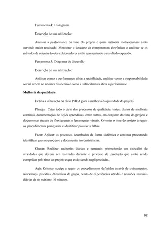 62
Ferramenta 4: Histograma
Descrição de sua utilização:
Analisar a performance do time do projeto e quais métodos motivacionais estão
surtindo maior resultado. Monitorar o descarte de componentes eletrônicos e analisar se os
métodos de orientação dos colaboradores estão apresentando o resultado esperado.
Ferramenta 5: Diagrama de dispersão
Descrição de sua utilização:
Análisar como a performance afeta a usabilidade, analisar como a responsabilidade
social reflete no retorno financeiro e como a infraestrutura afeta a performance.
Melhoria da qualidade
Defina a utilização do ciclo PDCA para a melhoria da qualidade do projeto:
Planejar: Criar todo o ciclo dos processos de qualidade, testes, planos de melhoria
continua, documentação de lições aprendidas, entre outros, em conjunto do time do projeto e
documentar através de fluxogramas e ferramentas visuais. Orientar o time do projeto a seguir
os procedimentos planejados e identificar possíveis falhas.
Fazer: Aplicar os processos desenhados de forma sistêmica e continua procurando
identificar gaps no processo e documentar inconsistências.
Checar: Realizar auditorias diárias e semanais preenchendo um checklist de
atividades que devem ser realizadas durante o processo de produção que estão sendo
cumpridas pelo time do projeto e que estão sendo negligenciadas.
Agir: Orientar equipe a seguir os procedimentos definidos através de treinamentos,
workshops, palestras, dinâmicas de grupo, relato de experiências obtidas e reuniões matinais
diárias de no máximo 10 minutos.
 