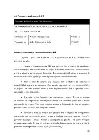 66
4.8. Plano de gerenciamento de RH
Projeto de Automatização de Estacionamentos
PLANO DE GERENCIAMENTO DE RECURSOS HUMANOS
STAFF MANAGEMENT PLAN
Preparado por William Strafacce Soares Versão 1.0
Aprovado por André Bittencourt do Valle 17/06/2015
Descrição dos processos de gerenciamento de RH
Segundo o guia PMBOK edição 5 [3] o gerenciamento de RH é dividido em 4
processos, são eles:
 Planejar o gerenciamento de RH: este processo tem o objetivo de identificar e
documentar papéis e responsabilidades no projeto, habilidades necessárias e relacionamentos,
e criar o plano de gerenciamento de pessoal. Tem como principal entrada o requisitos de
recursos das atividades e principal saída o plano de gerenciamento de recursos.
 Obter o time do projeto: este processo tem o objetivo de confirmar a
disponibilidade dos recursos humanos e obter a equipe necessária para concluir as atividades
do projeto. Tem como principal entrada o plano de gerenciamento de RH e principal saída a
designação do time do projeto.
 Desenvolver o time do projeto: este processo tem o objetivo de criar um processo
de melhoria de competências e interação da equipe e do ambiente global para o melhor
desempenho do projeto. Tem como principal entrada a designação do time do projeto e
principal saída a avaliação do desempenho do time.
 Gerenciar o time do projeto: este processo tem o objetivo de acompanhar o
desempenho dos membros da equipe, prover o feedback adequado, resolver “issues” e
gerenciar mudanças a fim de otimizar o desempenho do projeto. Tem como principais
entradas a designação do time do projeto, a avaliação do desempenho do time e a lista de
problemas e como principal saída as requisições de mudança.
 
