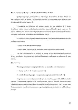 69
Novos recurso, re-alocação e substituição de membros do time
Qualquer aquisição, re-alocação ou substituição de membros do time deverá ser
aprovada pelo gestor do projeto e incluída ou re-incluida na equipe após passar pelo processo
de integração do projeto que prevê:
 Introdução aos objetivos do projeto, através de um workshop de 2 horas
detalhando onde o recurso será alocado, quais suas responsabilidades, quais processos ele
deverá entender para realizar uma integração tranquila, quais os padrões de desenvolvimentos
da equipe, entre outras informações pertinentes a sua função.
 Leitura do plano de gerenciamento do escopo e introdução a estrutura analítica do
projeto e cronograma.
 Quais metas deverão ser cumpridas.
 Quais são as expectativas de resultados que se espera deste novo recurso.
Em caso de substituição de membro da equipe o atual responsável pelas tarefas
deverá introduzir o substituto a suas responsabilidades e o estado atual do andamento de suas
tarefas.
Treinamento
Para atingir os objetivos do projeto deverão ser realizados dois treinamentos:
1 - Design de placas de circuito impresso (CI).
2 - Introdução a configuração e programação de processadores Freescale [4].
Em primeira instancia o treinamento 1 deverá ser realizado pelo Rafael Alexandre de
Oliveira e o treinamento 2 pelo William Strafacce Soares, uma vez que estes treinamentos tem
relação direta com as responsabilidades destes recurso definida na matriz RACI a cima, mas
futuramente estes deverão ser treinamentos suportados pela empresa a todos os colaboradores
da área.
 