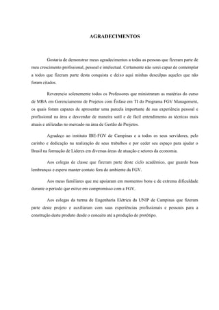 AGRADECIMENTOS
Gostaria de demonstrar meus agradecimentos a todas as pessoas que fizeram parte de
meu crescimento profissional, pessoal e intelectual. Certamente não serei capaz de contemplar
a todos que fizeram parte desta conquista e deixo aqui minhas desculpas aqueles que não
foram citados.
Reverencio solenemente todos os Professores que ministraram as matérias do curso
de MBA em Gerenciamento de Projetos com Ênfase em TI do Programa FGV Management,
os quais foram capazes de apresentar uma parcela importante de sua experiência pessoal e
profissional na área e desvendar de maneira sutil e de fácil entendimento as técnicas mais
atuais e utilizadas no mercado na área de Gestão de Projetos.
Agradeço ao instituto IBE-FGV de Campinas e a todos os seus servidores, pelo
carinho e dedicação na realização de seus trabalhos e por ceder seu espaço para ajudar o
Brasil na formação de Lideres em diversas áreas de atuação e setores da economia.
Aos colegas de classe que fizeram parte deste ciclo acadêmico, que guardo boas
lembranças e espero manter contato fora do ambiente da FGV.
Aos meus familiares que me apoiaram em momentos bons e de extrema dificuldade
durante o período que estive em compromisso com a FGV.
Aos colegas da turma de Engenharia Elétrica da UNIP de Campinas que fizeram
parte deste projeto e auxiliaram com suas experiências profissionais e pessoais para a
construção deste produto desde o conceito até a produção do protótipo.
 