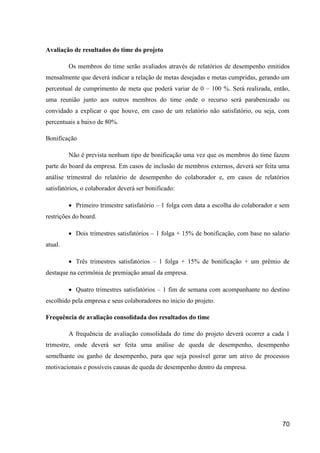 70
Avaliação de resultados do time do projeto
Os membros do time serão avaliados através de relatórios de desempenho emitidos
mensalmente que deverá indicar a relação de metas desejadas e metas cumpridas, gerando um
percentual de cumprimento de meta que poderá variar de 0 – 100 %. Será realizada, então,
uma reunião junto aos outros membros do time onde o recurso será parabenizado ou
convidado a explicar o que houve, em caso de um relatório não satisfatório, ou seja, com
percentuais a baixo de 80%.
Bonificação
Não é prevista nenhum tipo de bonificação uma vez que os membros do time fazem
parte do board da empresa. Em casos de inclusão de membros externos, deverá ser feita uma
análise trimestral do relatório de desempenho do colaborador e, em casos de relatórios
satisfatórios, o colaborador deverá ser bonificado:
 Primeiro trimestre satisfatório – 1 folga com data a escolha do colaborador e sem
restrições do board.
 Dois trimestres satisfatórios – 1 folga + 15% de bonificação, com base no salario
atual.
 Três trimestres satisfatórios – 1 folga + 15% de bonificação + um prêmio de
destaque na cerimônia de premiação anual da empresa.
 Quatro trimestres satisfatórios – 1 fim de semana com acompanhante no destino
escolhido pela empresa e seus colaboradores no inicio do projeto.
Frequência de avaliação consolidada dos resultados do time
A frequência de avaliação consolidada do time do projeto deverá ocorrer a cada 1
trimestre, onde deverá ser feita uma análise de queda de desempenho, desempenho
semelhante ou ganho de desempenho, para que seja possível gerar um ativo de processos
motivacionais e possíveis causas de queda de desempenho dentro da empresa.
 