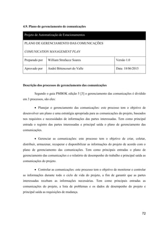 72
4.9. Plano de gerenciamento de comunicações
Projeto de Automatização de Estacionamentos
PLANO DE GERENCIAMENTO DAS COMUNICAÇÕES
COMUNICATION MANAGEMENT PLAN
Preparado por William Strafacce Soares Versão 1.0
Aprovado por André Bittencourt do Valle Data: 18/06/2015
Descrição dos processos de gerenciamento das comunicações
Segundo o guia PMBOK edição 5 [3] o gerenciamento das comunicações é dividido
em 3 processos, são eles:
 Planejar o gerenciamento das comunicações: este processo tem o objetivo de
desenvolver um plano e uma estratégia apropriada para as comunicações do projeto, baseados
nos requisitos e necessidades de informações das partes interessadas. Tem como principal
entrada o registro das partes interessadas e principal saída o plano de gerenciamento das
comunicações.
 Gerenciar as comunicações: este processo tem o objetivo de criar, coletar,
distribuir, armazenar, recuperar e disponibilizar as informações do projeto de acordo com o
plano de gerenciamento das comunicações. Tem como principais entradas o plano de
gerenciamento das comunicações e o relatório de desempenho do trabalho e principal saída as
comunicações do projeto.
 Controlar as comunicações: este processo tem o objetivo de monitorar e controlar
as informações durante todo o ciclo de vida do projeto, a fim de garantir que as partes
interessadas recebam as informações necessárias. Tem como principais entradas as
comunicações do projeto, a lista de problemas e os dados de desempenho do projeto e
principal saída as requisições de mudança.
 