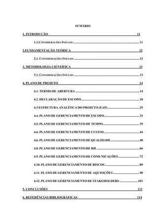 SUMÁRIO
1. INTRODUÇÃO 11
1.1.CONSIDERAÇÕES INICIAIS ...................................................................................11
2.FUNDAMENTAÇÃO TEÓRICA 12
2.1. CONSIDERAÇÕES INICIAIS ..................................................................................12
3. METODOLOGIA CIENTÍFICA 13
3.1. CONSIDERAÇÕES INICIAIS ..................................................................................13
4. PLANO DE PROJETO 14
4.1. TERMO DE ABERTURA ................................................................................14
4.2. DECLARAÇÃO DE ESCOPO.........................................................................18
4.3 ESTRUTURA ANALÍTICA DO PROJETO (EAP)........................................25
4.4. PLANO DE GERENCIAMENTO DE ESCOPO............................................33
4.5. PLANO DE GERENCIAMENTO DE TEMPO..............................................39
4.6. PLANO DE GERENCIAMENTO DE CUSTOS ............................................44
4.6. PLANO DE GERENCIAMENTO DE QUALIDADE....................................48
4.8. PLANO DE GERENCIAMENTO DE RH ......................................................66
4.9. PLANO DE GERENCIAMENTO DE COMUNICAÇÕES ..........................72
4.10. PLANO DE GERENCIAMENTO DE RISCOS ...........................................89
4.11. PLANO DE GERENCIAMENTO DE AQUISIÇÕES.................................98
4.12. PLANO DE GERENCIAMENTO DE STAKEHOLDERS.......................103
5. CONCLUSÕES 113
6. REFERÊNCIAS BIBLIOGRÁFICAS 114
 