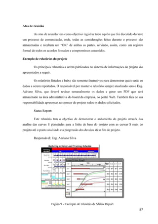 87
Atas de reunião
As atas de reunião tem como objetivo registrar tudo aquilo que foi discutido durante
um processo de comunicação, onde, todas as considerações feitas durante o processo são
armazenadas e recebem um “OK” de ambas as partes, servindo, assim, como um registro
formal de todos os acordos firmados e compromissos assumidos.
Exemplo de relatórios do projeto
Os principais relatórios a serem publicados no sistema de informações do projeto são
apresentados a seguir.
Os relatórios listados a baixo são somente ilustrativos para demonstrar quais serão os
dados a serem reportados. O responsável por manter o relatório sempre atualizado será o Eng.
Adriano Silva, que deverá revisar semanalmente os dados e gerar um PDF que será
armazenado na área administrativa do board da empresa, no portal Web. Também fica de sua
responsabilidade apresentar ao sponsor do projeto todos os dados solicitados.
Status Report:
Este relatório tem o objetivo de demonstrar o andamento do projeto através das
analise das curvas S planejadas para a linha de base do projeto com as curvas S reais do
projeto até o ponto analisado e a progressão dos desvios até o fim do projeto.
Responsável: Eng. Adriano Silva
Figura 9 - Exemplo de relatório de Status Report.
 