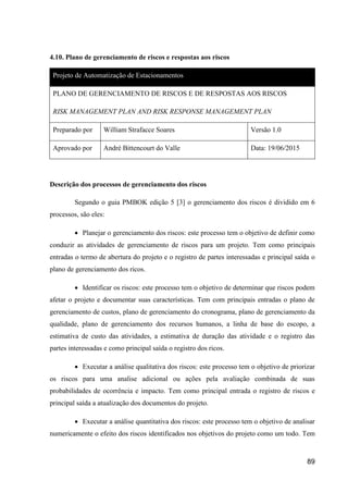 89
4.10. Plano de gerenciamento de riscos e respostas aos riscos
Projeto de Automatização de Estacionamentos
PLANO DE GERENCIAMENTO DE RISCOS E DE RESPOSTAS AOS RISCOS
RISK MANAGEMENT PLAN AND RISK RESPONSE MANAGEMENT PLAN
Preparado por William Strafacce Soares Versão 1.0
Aprovado por André Bittencourt do Valle Data: 19/06/2015
Descrição dos processos de gerenciamento dos riscos
Segundo o guia PMBOK edição 5 [3] o gerenciamento dos riscos é dividido em 6
processos, são eles:
 Planejar o gerenciamento dos riscos: este processo tem o objetivo de definir como
conduzir as atividades de gerenciamento de riscos para um projeto. Tem como principais
entradas o termo de abertura do projeto e o registro de partes interessadas e principal saída o
plano de gerenciamento dos ricos.
 Identificar os riscos: este processo tem o objetivo de determinar que riscos podem
afetar o projeto e documentar suas características. Tem com principais entradas o plano de
gerenciamento de custos, plano de gerenciamento do cronograma, plano de gerenciamento da
qualidade, plano de gerenciamento dos recursos humanos, a linha de base do escopo, a
estimativa de custo das atividades, a estimativa de duração das atividade e o registro das
partes interessadas e como principal saída o registro dos ricos.
 Executar a análise qualitativa dos riscos: este processo tem o objetivo de priorizar
os riscos para uma analise adicional ou ações pela avaliação combinada de suas
probabilidades de ocorrência e impacto. Tem como principal entrada o registro de riscos e
principal saída a atualização dos documentos do projeto.
 Executar a análise quantitativa dos riscos: este processo tem o objetivo de analisar
numericamente o efeito dos riscos identificados nos objetivos do projeto como um todo. Tem
 
