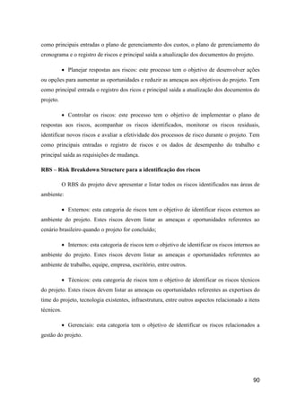 90
como principais entradas o plano de gerenciamento dos custos, o plano de gerenciamento do
cronograma e o registro de riscos e principal saída a atualização dos documentos do projeto.
 Planejar respostas aos riscos: este processo tem o objetivo de desenvolver ações
ou opções para aumentar as oportunidades e reduzir as ameaças aos objetivos do projeto. Tem
como principal entrada o registro dos ricos e principal saída a atualização dos documentos do
projeto.
 Controlar os riscos: este processo tem o objetivo de implementar o plano de
respostas aos riscos, acompanhar os riscos identificados, monitorar os riscos residuais,
identificar novos riscos e avaliar a efetividade dos processos de risco durante o projeto. Tem
como principais entradas o registro de riscos e os dados de desempenho do trabalho e
principal saída as requisições de mudança.
RBS – Risk Breakdown Structure para a identificação dos riscos
O RBS do projeto deve apresentar e listar todos os riscos identificados nas áreas de
ambiente:
 Externos: esta categoria de riscos tem o objetivo de identificar riscos externos ao
ambiente do projeto. Estes riscos devem listar as ameaças e oportunidades referentes ao
cenário brasileiro quando o projeto for concluído;
 Internos: esta categoria de riscos tem o objetivo de identificar os riscos internos ao
ambiente do projeto. Estes riscos devem listar as ameaças e oportunidades referentes ao
ambiente de trabalho, equipe, empresa, escritório, entre outros.
 Técnicos: esta categoria de riscos tem o objetivo de identificar os riscos técnicos
do projeto. Estes riscos devem listar as ameaças ou oportunidades referentes as expertises do
time do projeto, tecnologia existentes, infraestrutura, entre outros aspectos relacionado a itens
técnicos.
 Gerenciais: esta categoria tem o objetivo de identificar os riscos relacionados a
gestão do projeto.
 